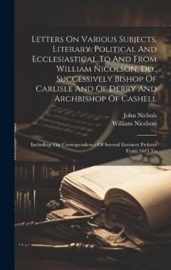 Coperta cărții Letters On Various Subjects, Literary, Political And Ecclesiastical To And From William Nicolson, Dd., Successively Bishop Of Carlisle And Of Derry And Archbishop Of Cashell: Including The Correspondence Of Several Eminent Prelates From 1683 To