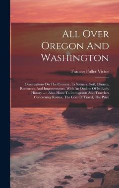 Coperta cărții All Over Oregon And Washington: Observations On The Country, Its Scenery, Soil, Climate, Resources, And Improvements, With An Outline Of Its Early History ...: Also, Hints To Immigrants And Travelers Concerning Routes, The Cost Of Travel, The Price