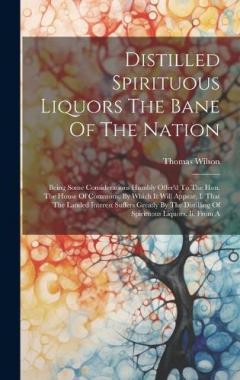 Coperta cărții Distilled Spirituous Liquors The Bane Of The Nation: Being Some Considerations Humbly Offer'd To The Hon. The House Of Commons. By Which It Will Appear, I. That The Landed Interest Suffers Greatly By The Distilling Of Spirituous Liquors. Ii. From A