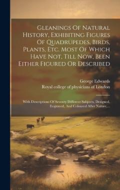 Gleanings Of Natural History, Exhibiting Figures Of Quadrupedes, Birds, Plants, Etc. Most Of Which Have Not, Till Now, Been Either Figured Or Described: With Descriptions Of Seventy Different Subjects, Designed, Engraved, And Coloured After Nature, .