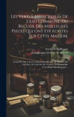 Les Vertus Médicinales De L'eau Commune, Ou Recueil Des Meilleures Pieces Qui Ont Ete Ecrites Sur Cette Matiere: Ausquelles On A Joit La Dissertation De Mr. De Mairan Sur La Glace, Et Celle De Mr. Frederic Hoffmann Sur L'excellence Des Remedes...
