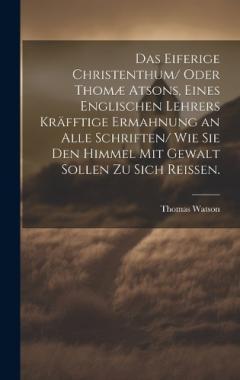 Das eiferige Christenthum/ oder Thomæ atsons, eines englischen Lehrers kräfftige Ermahnung an alle Schriften/ wie sie den Himmel mit Gewalt sollen zu sich reissen.