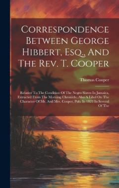 Correspondence Between George Hibbert, Esq., And The Rev. T. Cooper: Relative To The Condition Of The Negro Slaves In Jamaica, Extracted From The Morning Chronicle, Also A Libel On The Character Of Mr. And Mrs. Cooper, Pub. In 1823 In Several Of The