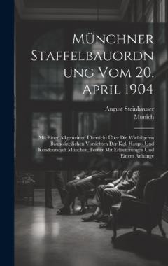 Münchner Staffelbauordnung Vom 20. April 1904: Mit Einer Allgemeinen Übersicht Über Die Wichtigeren Baupolizeilichen Vorsichten Der Kgl. Haupt- Und Residenzstadt München, Ferner Mit Erläuterungen Und Einem Anhange