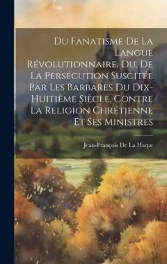 Du Fanatisme De La Langue Révolutionnaire, Ou, De La Persécution Suscitée Par Les Barbares Du Dix-Huitième Siècle, Contre La Religion Chrétienne Et Ses Ministres
