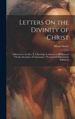 Letters On the Divinity of Christ: Addressed to the Rev. E. Channing, in Answer to His Sermon "On the Doctrines of Christianity," Preached & Published at Baltimore