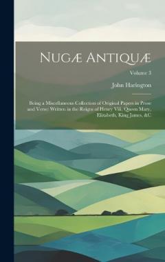 Nugæ Antiquæ: Being a Miscellaneous Collection of Original Papers in Prose and Verse: Written in the Reigns of Henry Viii, Queen Mary, Elizabeth, King James, &c; Volume 3