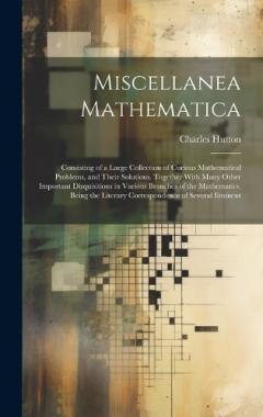 Miscellanea Mathematica: Consisting of a Large Collection of Curious Mathematical Problems, and Their Solutions. Together With Many Other Important Disquisitions in Various Branches of the Mathematics. Being the Literary Correspondence of Several Emi