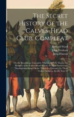 Coperta cărții The Secret History of the Calves-Head Club, Compleat: Or, the Republican Unmask'd. Wherein Is Fully Shewn, the Religion of the Calves-Head Heroes, in Their Anniversary Thanksgiving-Songs On the Thirtieth of January, by Them Called Anthems; for the Ye