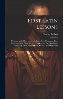 First Latin Lessons: Containing the Most Important Parts of the Grammar of the Latin Language, Together With Appropriate Exercises in the Translating and Writing of Latin, for the Use of Beginners
