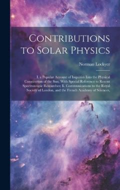 Contributions to Solar Physics: I. a Popular Account of Inquiries Into the Physical Constitution of the Sun, With Special Reference to Recent Spectroscopic Researches; Ii. Communications to the Royal Society of London, and the French Academy of Scien