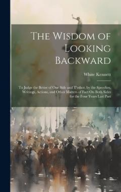 The Wisdom of Looking Backward: To Judge the Better of One Side and T'other, by the Speeches, Writings, Actions, and Other Matters of Fact On Both Sides for the Four Years Last Past