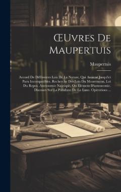 OEuvres De Maupertuis: Accord De Différentes Lois De La Nature, Qui Avoient Jusqu'ici Paru Incompatibles. Recherche Des Lois Du Mouvement. Loi Du Repos. Astronomie Nautique, Ou Élémens D'astronomie. Discours Sur La Parallaxe De La Lune. Opérations ..
