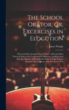 The School Orator, or, Excercises in Elocution: Theroretically Arranged; From Which, Aided by Short Practical Rules to be Committed to Memory, and Repeated After the Manner of Reciting the Rules in Latin Syntax, Students may Learn to Articulate Every