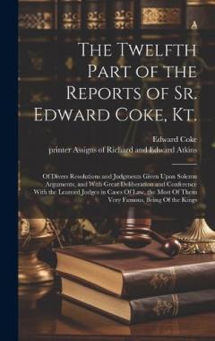The Twelfth Part of the Reports of Sr. Edward Coke, Kt.: Of Divers Resolutions and Judgments Given Upon Solemn Arguments, and With Great Deliberation and Conference With the Learned Judges in Cases Of law, the Most Of Them Very Famous, Being Of the K