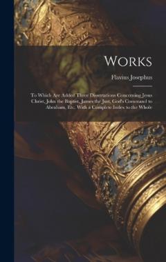 Works: To Which Are Added Three Dissertations Concerning Jesus Christ, John the Baptist, James the Just, God's Command to Abraham, Etc. With a Complete Index to the Whole