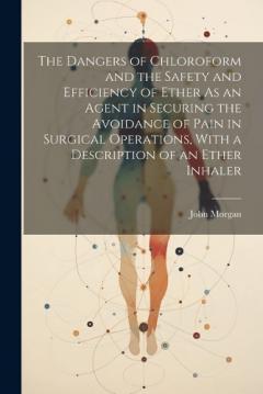 The Dangers of Chloroform and the Safety and Efficiency of Ether As an Agent in Securing the Avoidance of Pain in Surgical Operations, With a Description of an Ether Inhaler