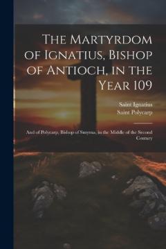The Martyrdom of Ignatius, Bishop of Antioch, in the Year 109; and of Polycarp, Bishop of Smyrna, in the Middle of the Second Century