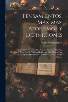 Pensamientos, Máximas, Aforismos Y Definiciones: Entresacados De Todos Los Poemas, Sonetos, Comedias, Historias Y Tragedias De William Shakspeare [sic] Con Adicion De Los Trozos Más Selectos Contenidos En Sus Diversas Obras...