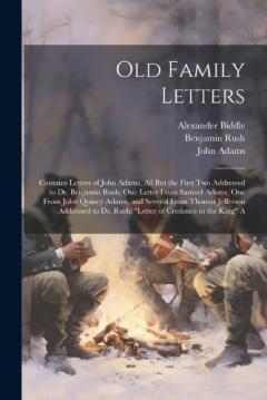 Old Family Letters: Contains Letters of John Adams, All But the First Two Addressed to Dr. Benjamin Rush; One Letter From Samuel Adams, One From John Quincy Adams, and Several From Thomas Jefferson Addressed to Dr. Rush; "Letter of Credence to the Ki