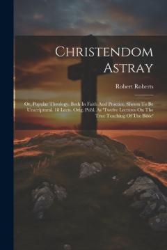 Christendom Astray: Or, Popular Theology, Both In Faith And Practice, Shewn To Be Unscriptural. 18 Lects. Orig. Publ. As 'twelve Lectures On The True Teaching Of The Bible'