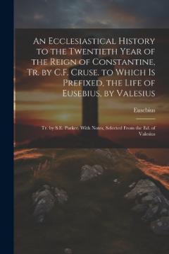 An Ecclesiastical History to the Twentieth Year of the Reign of Constantine, Tr. by C.F. Cruse. to Which Is Prefixed, the Life of Eusebius, by Valesius: Tr. by S.E. Parker. With Notes, Selected From the Ed. of Valesius