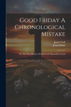 Good Friday A Chronological Mistake: Or, The Real History Of Our Lord's Burial Recovered