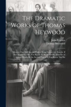 The Dramatic Works of Thomas Heywood: Memoir. First and Second Parts of King Edward the Fourth. If You Know Not Me, You Know No Body, Or the Troubles of Queen Elizabeth. the Second Part of If You Know Not Me