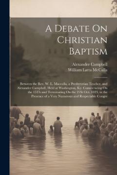 A Debate On Christian Baptism: Between the Rev. W. L. Maccalla, a Presbyterian Teacher, and Alexander Campbell, Held at Washington, Ky. Commencing On the 15Th and Terminating On the 21St Oct. 1823, in the Presence of a Very Numerous and Respectable C