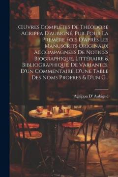OEuvres Complètes De Théodore Agrippa D'aubigné, Pub. Pour La Premère Fois D'après Les Manuscrits Originaux Accompagnées De Notices Biographique, Littéraire & Bibliographique, De Variantes, D'un Commentaire, D'une Table Des Noms Propres & D'un G...