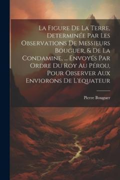 La Figure De La Terre, Determinée Par Les Observations De Messieurs Bouguer, & De La Condamine, ... Envoyés Par Ordre Du Roy Au Pérou, Pour Observer Aux Enviorons De L'equateur