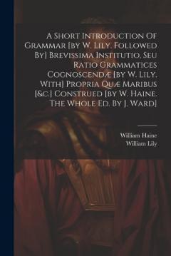 A Short Introduction Of Grammar [by W. Lily. Followed By] Brevissima Institutio, Seu Ratio Grammatices Cognoscendæ [by W. Lily. With] Propria Quæ Maribus [&c.] Construed [by W. Haine. The Whole Ed. By J. Ward]