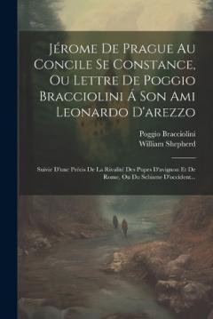 Jérome De Prague Au Concile Se Constance, Ou Lettre De Poggio Bracciolini Á Son Ami Leonardo D'arezzo: Suivie D'une Précis De La Rivalité Des Pupes D'avignon Et De Rome, Ou Du Schisme D'occident...