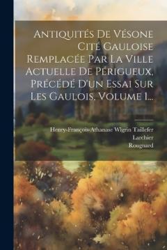 Antiquités De Vésone Cité Gauloise Remplacée Par La Ville Actuelle De Périgueux, Précédé D'un Essai Sur Les Gaulois, Volume 1...