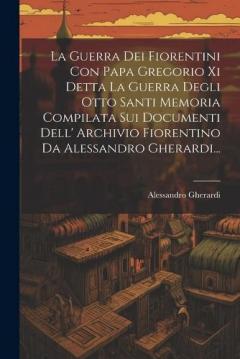 La Guerra Dei Fiorentini Con Papa Gregorio Xi Detta La Guerra Degli Otto Santi Memoria Compilata Sui Documenti Dell' Archivio Fiorentino Da Alessandro Gherardi...