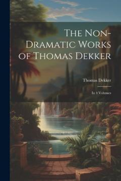 Coperta cărții The Non-Dramatic Works of Thomas Dekker: In 4 Volumes