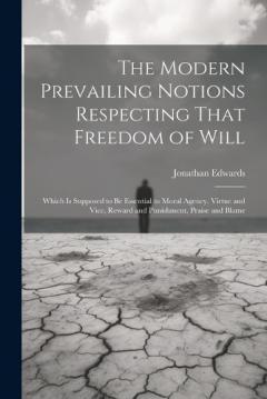 The Modern Prevailing Notions Respecting That Freedom of Will: Which Is Supposed to Be Essential to Moral Agency, Virtue and Vice, Reward and Punishment, Praise and Blame