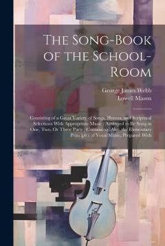 The Song-Book of the School-Room: Consisting of a Great Variety of Songs, Hymns, and Scriptural Selections With Appropriate Music: Arranged to Be Sung in One, Two, Or Three Parts; Containing, Also, the Elementary Principles of Vocal Music, Prepared W