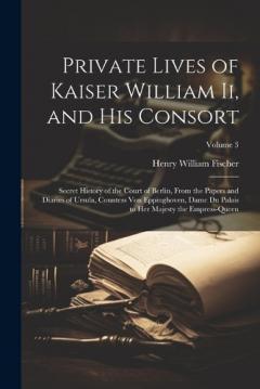 Private Lives of Kaiser William Ii, and His Consort: Secret History of the Court of Berlin, From the Papers and Diaries of Ursula, Countess Von Eppinghoven, Dame Du Palais to Her Majesty the Empress-Queen; Volume 3