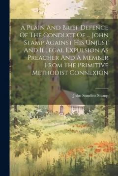 A Plain And Brief Defence Of The Conduct Of ... John Stamp Against His Unjust And Illegal Expulsion As Preacher And A Member From The Primitive Methodist Connexion