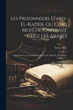 Les Prisonniers D'abd-el-kader, Ou Cinq Mois De Captivité Chez Les Arabes: Orné Du Portrait D'abd-el-kader Et De Plan De Tékédemta, Volume 1...