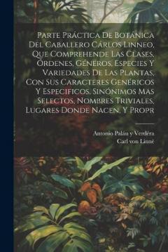 Parte práctica de botánica del caballero Cárlos Linneo, que comprehende las clases, órdenes, géneros, especies y variedades de las plantas, con sus caracteres genéricos y especificos, sinónimos mas selectos, nombres triviales, lugares donde nacen, y