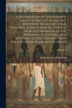 A Second Series of the Manners and Customs of the Ancient Egyptians, Including Their Religion, Agriculture, &c. Derived From a Comparison of the Paintings, Sculptures, and Monuments Still Existing, With the Accounts of Ancient Authors; Volume 3
