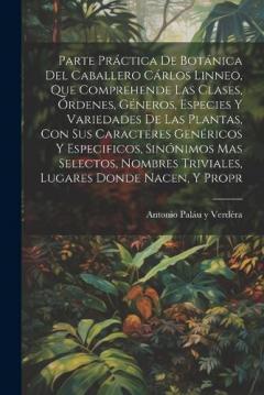 Parte práctica de botánica del caballero Cárlos Linneo, que comprehende las clases, órdenes, géneros, especies y variedades de las plantas, con sus caracteres genéricos y especificos, sinónimos mas selectos, nombres triviales, lugares donde nacen, y