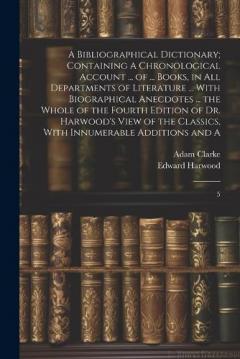 A Bibliographical Dictionary; Containing A Chronological Account ... of ... Books, in all Departments of Literature ... With Biographical Anecdotes ... the Whole of the Fourth Edition of Dr. Harwood's View of the Classics, With Innumerable Additions