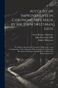 Account of Improvements in Chronometers, Made by Mr. John Sweetman Eiffe; for Which a Reward was Granted to him by the Lords Commissioners of the Admiralty. With an Appendix, Containing Mr. Robert Molyneux's Specification of a Patent for Improvements