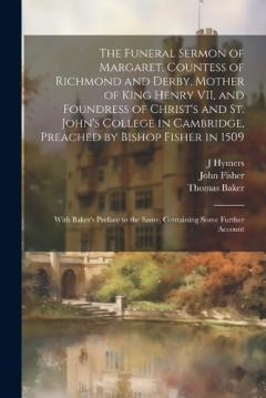 The Funeral Sermon of Margaret, Countess of Richmond and Derby, Mother of King Henry VII, and Foundress of Christ's and St. John's College in Cambridge, Preached by Bishop Fisher in 1509: With Baker's Preface to the Same, Containing Some Further Acco