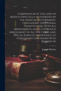 Compendium of the Laws of Mexico Officially Authorized by the Mexican Government, Containing the Federal Constitution, With all Amendments, and a Thorough Abridgment of all the Codes and Special Laws of Importance to Foreigners Concerned With Busines