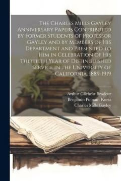 The Charles Mills Gayley Anniversary Papers Contributed by Former Students of Professor Gayley and by Members of his Department and Presented to him in Celebration of his Thirtieth Year of Distinguished Service in the University of California, 1889-1