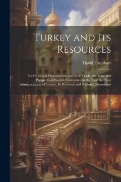 Coperta cărții Turkey and Its Resources: Its Municipal Organization and Free Trade; the State and Prospects of English Commerce in the East; the New Administration of Greece, Its Revenue and National Possessions